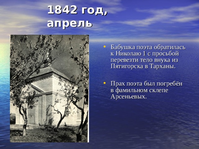 1842 год, апрель Бабушка поэта обратилась к Николаю 1 с просьбой перевезти тело внука из Пятигорска в Тарханы.  Прах поэта был погребён в фамильном склепе Арсеньевых.                    