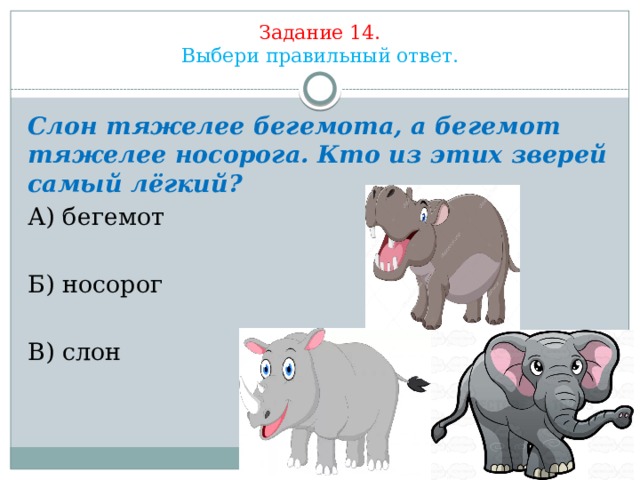 Задание 14.  Выбери правильный ответ. Слон тяжелее бегемота, а бегемот тяжелее носорога. Кто из этих зверей самый лёгкий? А) бегемот Б) носорог В) слон 
