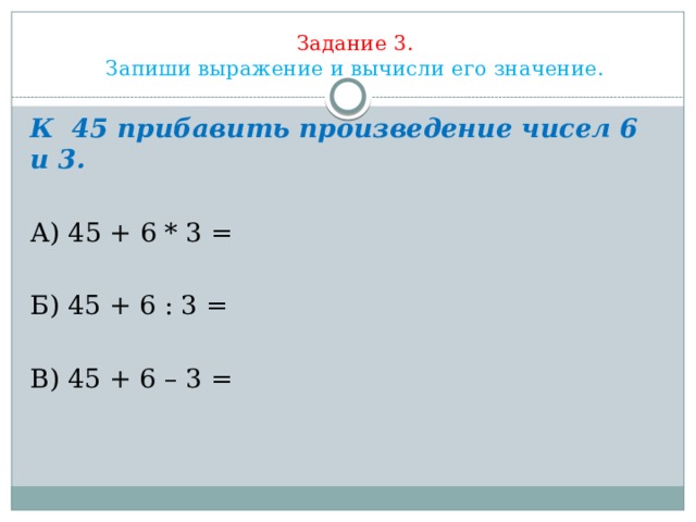 Задание 3.  Запиши выражение и вычисли его значение.          К  45 прибавить произведение чисел 6 и 3. А) 45 + 6 * 3 = Б) 45 + 6 : 3 = В) 45 + 6 – 3 = 
