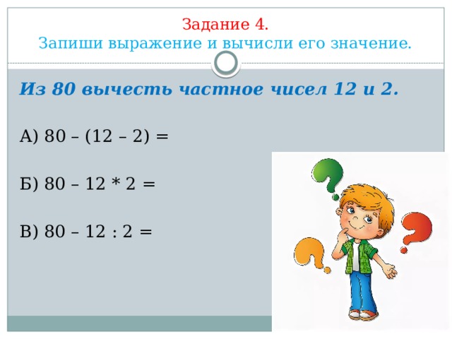 Задание 4.  Запиши выражение и вычисли его значение.            Из 80 вычесть частное чисел 12 и 2. А) 80 – (12 – 2) = Б) 80 – 12 * 2 = В) 80 – 12 : 2 = 