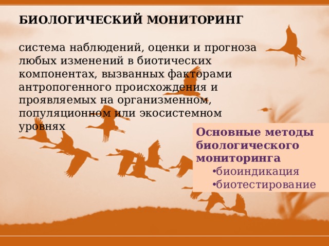 БИОЛОГИЧЕСКИЙ МОНИТОРИНГ система наблюдений, оценки и прогноза любых изменений в биотических компонентах, вызванных факторами антропогенного происхождения и проявляемых на организменном, популяционном или экосистемном уровнях Основные методы биологического мониторинга  биоиндикация биотестирование биоиндикация биотестирование 
