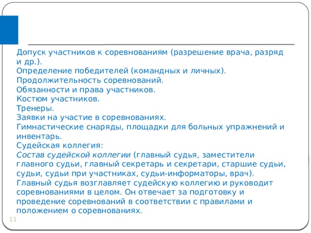 Допуск участников к соревнованиям (разрешение врача, разряд и др.). Определение победителей (командных и личных). Продолжительность соревнований. Обязанности и права участников. Костюм участников. Тренеры. Заявки на участие в соревнованиях. Гимнастические снаряды, площадки для больных упражнений и инвентарь. Судейская коллегия: Состав судейской коллегии (главный судья, заместители главного судьи, главный секретарь и секретари, старшие судьи, судьи, судьи при участниках, судьи-информаторы, врач). Главный судья возглавляет судейскую коллегию и руководит соревнованиями в целом. Он отвечает за подготовку и проведение соревнований в соответствии с правилами и положением о соревнованиях.  