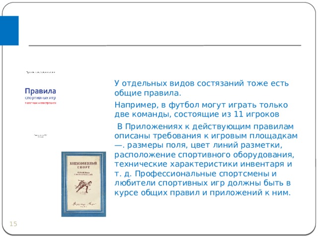  ВИДЫ ПРАВИЛ У отдельных видов состязаний тоже есть общие правила. Например, в футбол могут играть только две команды, состоящие из 11 игроков  В Приложениях к действующим правилам описаны требования к игровым площадкам —. размеры поля, цвет линий разметки, расположение спортивного оборудования, технические характеристики инвентаря и т. д. Профессиональные спортсмены и любители спортивных игр должны быть в курсе общих правил и приложений к ним.  