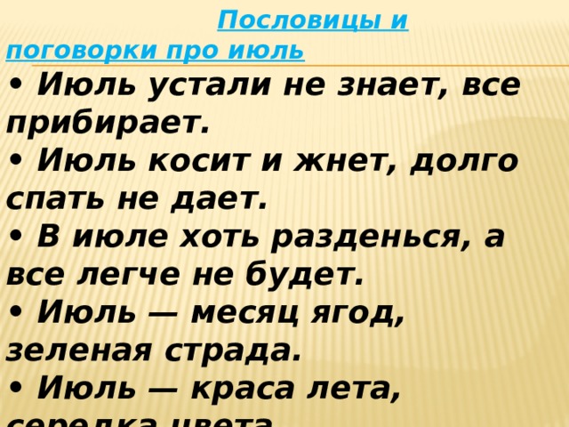  Пословицы и поговорки про июль  • Июль устали не знает, все прибирает.   • Июль косит и жнет, долго спать не дает.   • В июле хоть разденься, а все легче не будет.   • Июль — месяц ягод, зеленая страда.   • Июль — краса лета, середка цвета.   • В июле солнце без огня горит.   • В июле в поле густо, а в амбаре еще пусто.   • Не топор кормит мужика, а июльская работа. 