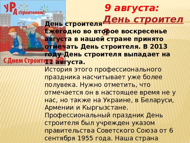    9 августа:  День строителя   День строителя Ежегодно во второе воскресенье августа в нашей стране принято отмечать День строителя. В 2013 году День строителя выпадает на 11 августа. История этого профессионального праздника насчитывает уже более полувека. Нужно отметить, что отмечается он в настоящее время не у нас, но также на Украине, в Беларуси, Армении и Кыргызстане. Профессиональный праздник День строителя был учрежден указом правительства Советского Союза от 6 сентября 1955 года. Наша страна впервые отмечала его 12 августа 1956 года. 