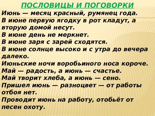 ПОСЛОВИЦЫ И ПОГОВОРКИ Июнь — месяц красный, румянец года. В июне первую ягодку в рот кладут, а вторую домой несут. В июне день не меркнет. В июне заря с зарей сходятся. В июне солнце высоко и с утра до вечера далеко. Июньские ночи воробьиного носа короче. Май — радость, а июнь — счастье. Май творит хлеба, а июнь — сено. Пришел июнь — разноцвет — от работы отбоя нет. Проводит июнь на работу, отобьёт от песен охоту. 