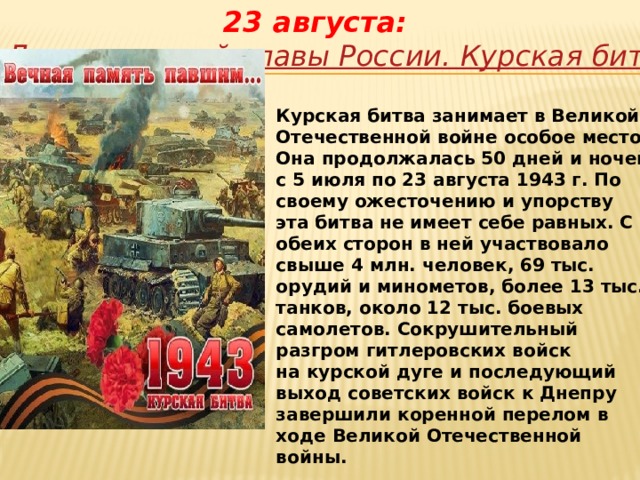 23 августа:   День воинской славы России. Курская битва (1943 г.) Курская битва занимает в Великой Отечественной войне особое место. Она продолжалась 50 дней и ночей с 5 июля по 23 августа 1943 г. По своему ожесточению и упорству эта битва не имеет себе равных. С обеих сторон в ней участвовало свыше 4 млн. человек, 69 тыс. орудий и минометов, более 13 тыс. танков, около 12 тыс. боевых самолетов. Сокрушительный разгром гитлеровских войск на курской дуге и последующий выход советских войск к Днепру завершили коренной перелом в ходе Великой Отечественной войны. 