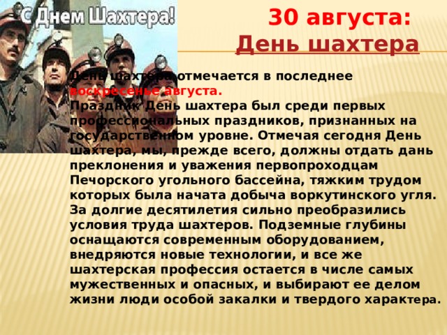 30 августа:  День шахтера День шахтера отмечается в последнее воскресенье августа. Праздник День шахтера был среди первых профессиональных праздников, признанных на государственном уровне. Отмечая сегодня День шахтера, мы, прежде всего, должны отдать дань преклонения и уважения первопроходцам Печорского угольного бассейна, тяжким трудом которых была начата добыча воркутинского угля. За долгие десятилетия сильно преобразились условия труда шахтеров. Подземные глубины оснащаются современным оборудованием, внедряются новые технологии, и все же шахтерская профессия остается в числе самых мужественных и опасных, и выбирают ее делом жизни люди особой закалки и твердого харак тера. 