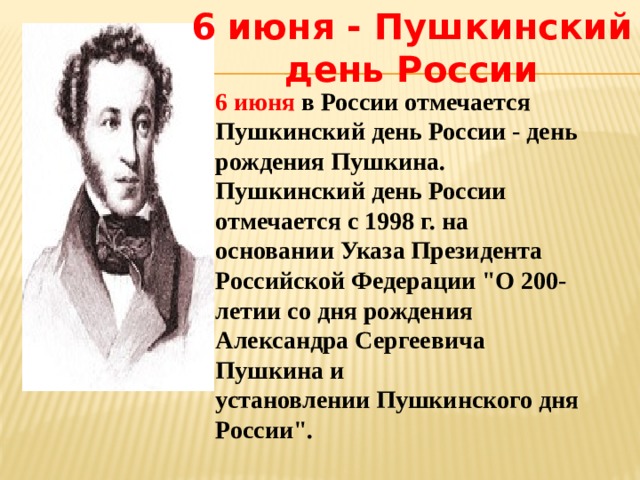 6 июня - Пушкинский день России 6 июня в России отмечается Пушкинский день России - день рождения Пушкина.  Пушкинский день России отмечается с 1998 г. на основании Указа Президента Российской Федерации 