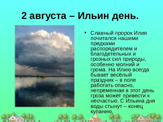 2 августа – Ильин день. Славный пророк Илия почитался нашими предками распорядителем и благодетельных и грозных сил природы, особенно молний и грома. На Илию всегда бывает весёлый праздник – в поле работать опасно, непременная в этот день гроза может привести к несчастью. С Ильина дня воды стынут – конец купанию. 