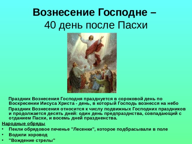 Вознесение Господне –  40 день после Пасхи  Праздник Вознесения Господня празднуется в сороковой день по Воскресении Иисуса Христа - день, в который Господь вознесся на небо  Праздник Вознесения относится к числу подвижных Господних праздников и продолжается десять дней: один день предпразднства, совпадающий с отданием Пасхи, и восемь дней праздненства. Народные обряды Пекли обрядовое печенье 