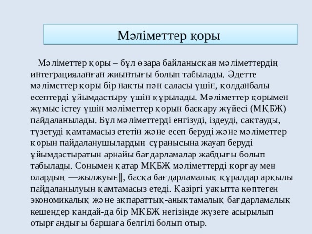 Мәлiметтер қоры   Мәлiметтер қоры – бұл өзара байланысқан мәлiметтердiң интеграцияланған жиынтығы болып табылады. Әдетте мәлiметтер қоры бiр нақты пән саласы үшiн, қолданбалы есептердi ұйымдастыру үшiн құрылады. Мәлiметтер қорымен жұмыс iстеу үшiн мәлiметтер қорын басқару жүйесi (МҚБЖ) пайдаланылады. Бұл мәлiметтердi енгiзудi, iздеудi, сақтауды, түзетудi қамтамасыз ететiн және есеп берудi және мәлiметтер қорын пайдаланушылардың сұранысына жауап берудi ұйымдастыратын арнайы бағдарламалар жабдығы болып табылады. Сонымен қатар МҚБЖ мәлiметтердi қорғау мен олардың ―жылжуын‖, басқа бағдарламалық құралдар арқылы пайдаланылуын қамтамасыз етедi. Қазiргi уақытта көптеген экономикалық және ақпараттық-анықтамалық бағдарламалық кешендер қандай-да бiр МҚБЖ негiзiнде жүзеге асырылып отырғандығы баршаға белгiлi болып отыр. 
