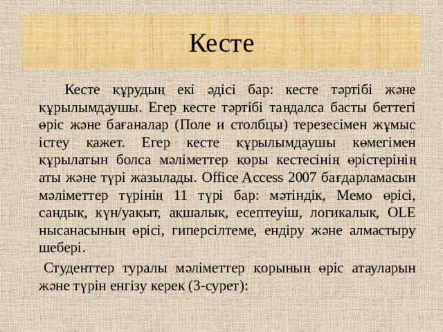 Кесте    Кесте құрудың екі әдісі бар: кесте тәртібі және құрылымдаушы. Егер кесте тәртібі таңдалса басты беттегі өріс және бағаналар (Поле и столбцы) терезесімен жұмыс істеу қажет. Егер кесте құрылымдаушы көмегімен құрылатын болса мәліметтер қоры кестесінің өрістерінің аты және түрі жазылады. Office Access 2007 бағдарламасын мәліметтер түрінің 11 түрі бар: мәтіндік, Мемо өрісі, сандық, күн/уақыт, ақшалық, есептеуіш, логикалық, OLE нысанасының өрісі, гиперсілтеме, ендіру және алмастыру шебері.    Студенттер туралы мәліметтер қорының өріс атауларын және түрін енгізу керек (3-сурет): 