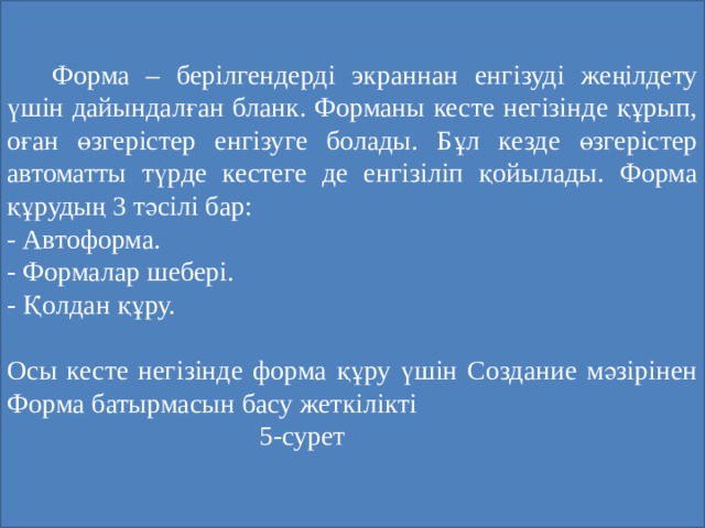   Форма – берілгендерді экраннан енгізуді жеңілдету үшін дайындалған бланк. Форманы кесте негізінде құрып, оған өзгерістер енгізуге болады. Бұл кезде өзгерістер автоматты түрде кестеге де енгізіліп қойылады. Форма құрудың 3 тәсілі бар: - Автоформа. - Формалар шебері. - Қолдан құру. Осы кесте негізінде форма құру үшін Создание мәзірінен Форма батырмасын басу жеткілікті  5-сурет 