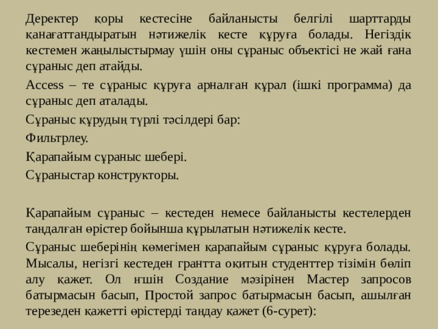   Деректер қоры кестесіне байланысты белгілі шарттарды қанағаттандыратын нәтижелік кесте құруға болады. Негіздік кестемен жаңылыстырмау үшін оны сұраныс объектісі не жай ғана сұраныс деп атайды.  Access – те сұраныс құруға арналған құрал (ішкі программа) да сұраныс деп аталады.  Сұраныс құрудың түрлі тәсілдері бар:  Фильтрлеу.  Қарапайым сұраныс шебері.  Сұраныстар конструкторы.   Қарапайым сұраныс – кестеден немесе байланысты кестелерден таңдалған өрістер бойынша құрылатын нәтижелік кесте.   Сұраныс шеберінің көмегімен қарапайым сұраныс құруға болады. Мысалы, негізгі кестеден грантта оқитын студенттер тізімін бөліп алу қажет. Ол ҥшін Создание мәзірінен Мастер запросов батырмасын басып, Простой запрос батырмасын басып, ашылған терезеден қажетті өрістерді таңдау қажет (6-сурет): 