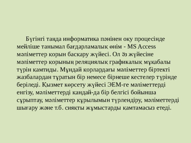  Бүгiнгi таңда информатика пәнiнен оқу процесiнде мейлiше танымал бағдарламалық өнiм - MS Access мәлiметтер қорын басқару жүйесi. Ол ӛз жүйесiне мәлiметтер қорының реляциялық графикалық мұқабалы түрiн қамтиды. Мұндай қорлардағы мәлiметтер бiртектi жазбалардан тұратын бiр немесе бiрнеше кестелер түрiнде берiледi. Қызмет көрсету жүйесi ЭЕМ-ге мәлiметтердi енгiзу, мәлiметтердi қандай-да бiр белгiсi бойынша сұрыптау, мәлiметтер құрылымын түрлендiру, мәлiметтердi шығару және т.б. сияқты жұмыстарды қамтамасыз етедi. 