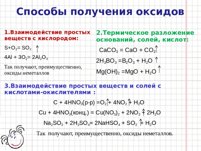 Способы получения оксидов 2. Термическое разложение оснований, солей, кислот:  CaCO 3  = CaO + CO 2 2H 3 BO 3  = B 2 O 3 + H 2 O Mg(OH) 2  = MgO + H 2 O 1. Взаимодействие простых веществ с кислородом: S+O 2 = SO 2 4Al + 3O 2 =  2Al 2 O 3 Так получают, преимущественно, оксиды неметаллов 3. Взаимодействие простых веществ и солей с кислотами-окислителями : С + 4HNO 3 (p-p) =O 2 + 4NO 2 + H 2 O Cu + 4HNO 3 ( конц .) =  Cu(NO 3 ) 2 + 2NO 2 + 2H 2 O Na 2 SO 3 + 2H 2 SO 4 =  2NaHSO 4 + SO 2 + H 2 O  Так получают, преимущественно, оксиды неметаллов. 