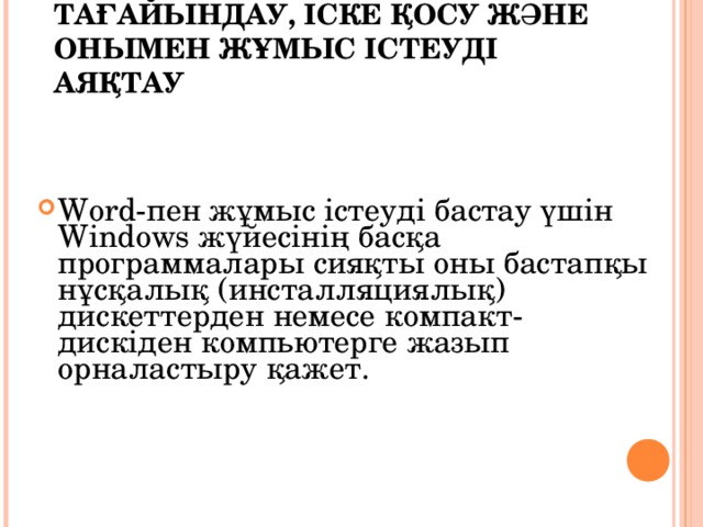 WORD РЕДАКТОРЫН ТАҒАЙЫНДАУ, ІСКЕ ҚОСУ ЖӘНЕ ОНЫМЕН ЖҰМЫС ІСТЕУДІ АЯҚТАУ   Word-пен жұмыс істеуді бастау үшін Windows жүйесінің басқа программалары сияқты оны бастапқы нұсқалық (инсталляциялық) дискеттерден немесе компакт-дискіден компьютерге жазып орналастыру қажет. 