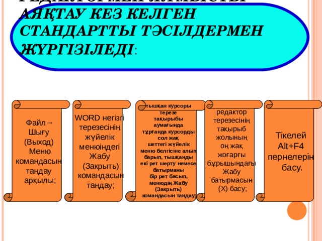 РЕДАКТОРМЕН ЖҰМЫСТЫ АЯҚТАУ КЕЗ КЕЛГЕН СТАНДАРТТЫ ТӘСІЛДЕРМЕН ЖҮРГІЗІЛЕДІ :  Файл→ Шығу (Выход) Меню командасын таңдау арқылы; Файл→ Шығу (Выход) Меню командасын таңдау арқылы; WORD негізгі терезесінің жүйелік менюіндегі Жабу (Закрыть)  командасын таңдау;   WORD негізгі терезесінің жүйелік менюіндегі Жабу (Закрыть)  командасын таңдау;     тышқан курсоры терезе тақырыбы аумағында тұрғанда курсорды сол жақ шеттегі жүйелік меню белгісіне алып барып, тышқанды екі рет шерту немесе батырманы бір рет басып, менюдің Жабу (Закрыть) командасын таңдау;     тышқан курсоры терезе тақырыбы аумағында тұрғанда курсорды сол жақ шеттегі жүйелік меню белгісіне алып барып, тышқанды екі рет шерту немесе батырманы бір рет басып, менюдің Жабу (Закрыть) командасын таңдау;   редактор терезесінің тақырыб жолының оң жақ жоғарғы бұрышындағы Жабу батырмасын (Х) басу;   редактор терезесінің тақырыб жолының оң жақ жоғарғы бұрышындағы Жабу батырмасын (Х) басу;   Тікелей Alt+F4 пернелерін басу. Тікелей Alt+F4 пернелерін басу. 