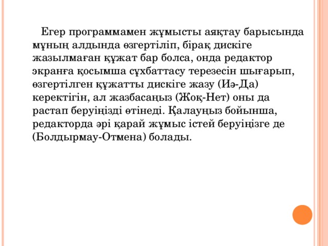  Егер программамен жұмысты аяқтау барысында мұның алдында өзгертіліп, бірақ дискіге жазылмаған құжат бар болса, онда редактор экранға қосымша сұхбаттасу терезесін шығарып, өзгертілген құжатты дискіге жазу (Иә-Да) керектігін, ал жазбасаңыз (Жоқ-Нет) оны да растап беруіңізді өтінеді. Қалауңыз бойынша, редакторда әрі қарай жұмыс істей беруіңізге де (Болдырмау-Отмена) болады. 