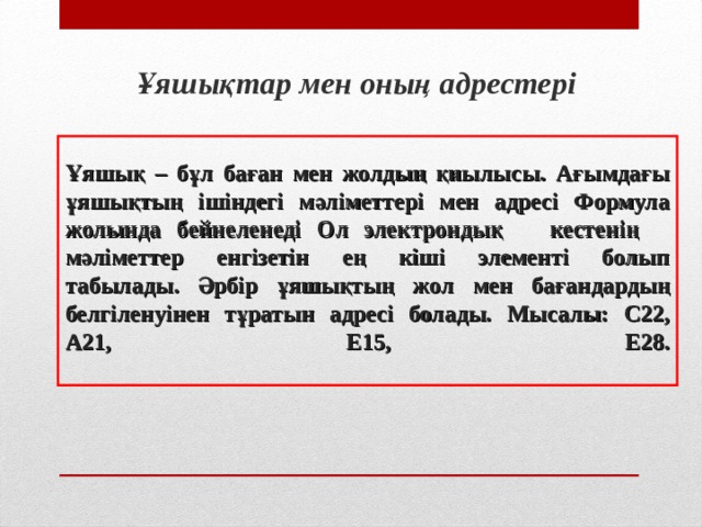 Ұяшықтар мен оның адрестер і Ұяшық – бұл баған мен жолдың қиылысы. Ағымдағы ұяшықтың ішіндегі мәліметтері мен адресі Формула жолында бейнеленеді Ол электрондық кестенің мәліметтер енгізетін ең кіші элементі болып табылады. Әрбір ұяшықтың жол мен бағандардың белгіленуінен тұратын адресі болады. Мысалы: С22 , А 21, Е15 , Е28 .   