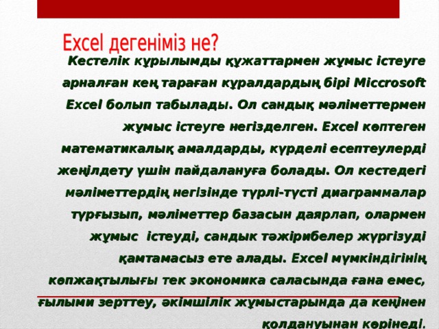   Кестелік кұрылымды құжаттармен жұмыс істеуге арналған кең тараған кұралдардың бірі Місcrosoft Ехсеl болып табылады. Ол сандық мәліметтермен жұмыс істеуге негізделген. Ехсеl көптеген математикалық амалдарды, күрделі есептеулерді жеңілдету үшін пайдалануға болады. Ол кестедегі мәліметтердің негізінде түрлі-түсті диаграммалар түрғызып, мәліметтер базасын даярлап, олармен жұмыс істеуді, сандык тәжірибелер жүргізуді қамтамасыз ете алады. Ехсеl мүмкіндігінің көпжақтылығы тек экономика саласында ғана емес, ғылыми зерттеу, әкімшілік жұмыстарында да кеңінен қолдануынан көрінеді . 