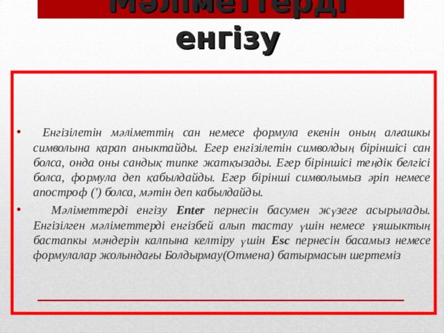 Мәліметтерді енгізу  Енгізілетін мәліметтің сан немесе формула екенін оның алғашкы символына қарап аныктайды. Егер енгізілетін символдың біріншісі сан болса, онда оны сандық типке жатқызады. Егер біріншісі теңдік белгісі болса, формула деп қабылдайды. Егер бірінші символымыз әріп немесе апостроф (') болса, мәтін деп кабылдайды.  Мәліметтерді енгізу Еnter пернесін басумен жүзеге асырылады. Енгізілген мәліметтерді енгізбей алып тастау үшін немесе ұяшыктың бастапкы мәндерін калпына келтіру үшін Еsс пернесін басамыз немесе формулалар жолындағы Болдырмау(Отмена) батырмасын шертеміз  