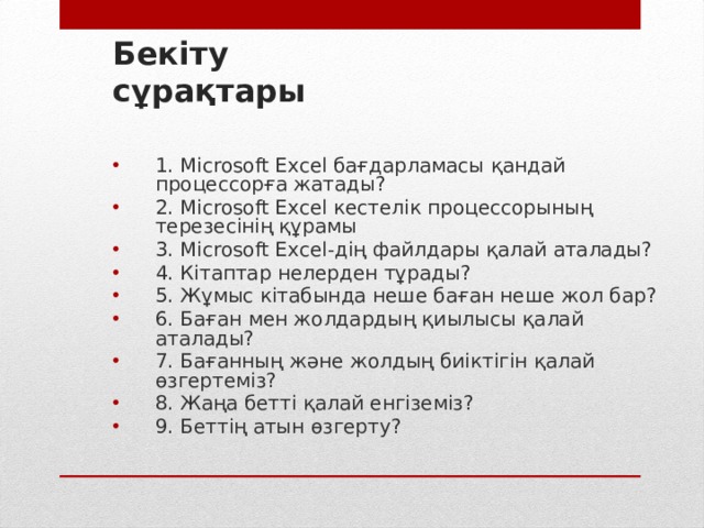 Бекіту сұрақтары  1. Microsoft Excel бағдарламасы қандай процессорға жатады? 2. Microsoft Excel кестелік процессорының терезесінің құрамы 3. Microsoft Excel-дің файлдары қалай аталады? 4. Кітаптар нелерден тұрады? 5. Жұмыс кітабында неше баған неше жол бар? 6. Баған мен жолдардың қиылысы қалай аталады? 7. Бағанның және жолдың биіктігін қалай өзгертеміз? 8. Жаңа бетті қалай енгіземіз? 9. Беттің атын өзгерту?  