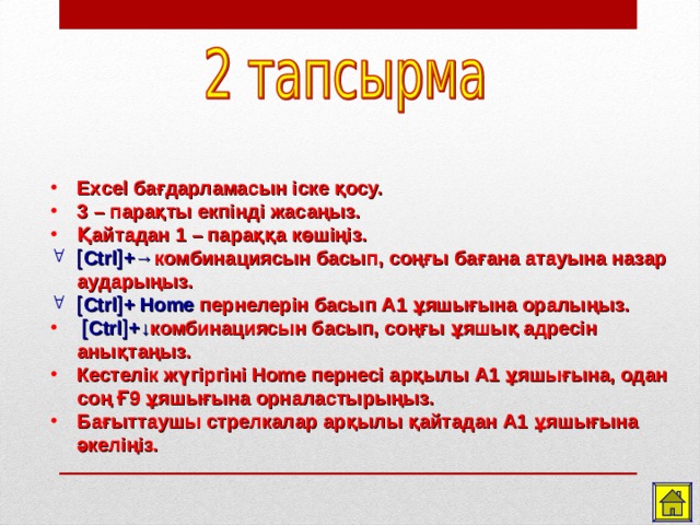 Excel бағдарламасын іске қосу. 3 – парақты екпінді жасаңыз. Қайтадан 1 – параққа көшіңіз.  Ctrl  +→ комбинациясын басып, соңғы бағана атауына назар аударыңыз.  Ctrl  + Home пернелерін басып А1 ұяшығына оралыңыз.   Ctrl  +↓ комбинациясын басып, соңғы ұяшық адресін анықтаңыз. Кестелік жүгіргіні Home пернесі арқылы А1 ұяшығына, одан соң Ғ9 ұяшығына орналастырыңыз. Бағыттаушы стрелкалар арқылы қайтадан А1 ұяшығына әкеліңіз.  