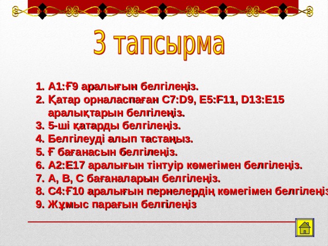 А1:Ғ9 аралығын белгілеңіз. Қатар орналаспаған С7:D9, E5:F11, D13:E15 аралықтарын белгілеңіз. 5-ші қатарды белгілеңіз. Белгілеуді алып тастаңыз. Ғ бағанасын белгілеңіз. А2:Е17 аралығын тінтуір көмегімен белгілеңіз. А, В, С бағаналарын белгілеңіз. С4:Ғ10 аралығын пернелердің көмегімен белгілеңіз. Жұмыс парағын белгілеңіз  