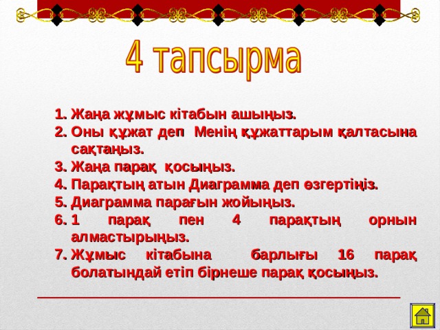 Жаңа жұмыс кітабын ашыңыз. Оны құжат деп Менің құжаттарым қалтасына сақтаңыз. Жаңа парақ  қосыңыз. Парақтың атын Диаграмма деп өзгертіңіз. Диаграмма парағын жойыңыз. 1 парақ пен 4 парақтың орнын алмастырыңыз. Жұмыс кітабына барлығы 16 парақ болатындай етіп бірнеше парақ қосыңыз.   