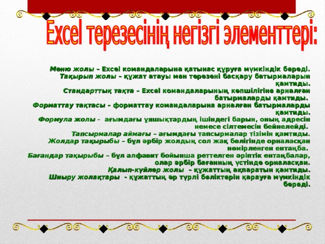 Меню жолы – Excel командаларына қатынас құруға мүмкіндік береді. Тақырып жолы – құжат атауы мен терезені басқару батырмаларын қамтиды. Стандарттық тақта – Excel командаларының көпшілігіне арналған батырмаларды қамтиды. Форматтау тақтасы – форматтау командаларына арналған батырмаларды қамтиды. Формула жолы - ағымдағы ұяшықтардың ішіндегі барын, оның адресін немесе сілтемесін бейнелейді. Тапсырмалар аймағы – ағымдағы тапсырмалар тізімін қамтиды. Жолдар тақырыбы – бұл әрбір жолдың сол жақ бөлігінде орналасқан нөмірленген ентаңба. Бағандар тақырыбы – бұл алфавит бойынша реттелген әріптік ентаңбалар, олар әрбір бағанның үстінде орналасқан. Қалып-күйлер жолы – құжаттың ақпаратын қамтиды. Шиыру жолақтары - құжаттың әр түрлі бөліктерін қарауға мүмкіндік береді.  