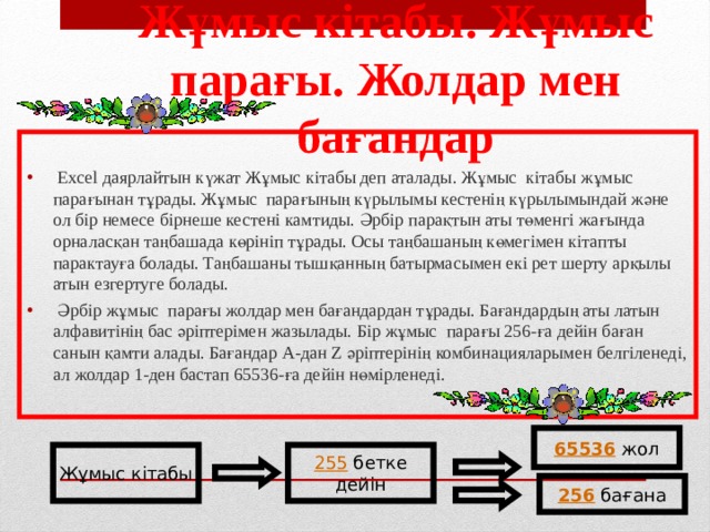 Ж ұ мыс кітабы. Ж ұ мыс парағы. Жолдар мен бағандар  Ехсеl даярлайтын күжат Жұмыс кітабы деп аталады. Жұмыс кітабы жұмыс парағынан тұрады. Жұмыс парағының күрылымы кестенің күрылымындай және ол бір немесе бірнеше кестені камтиды. Әрбір парақтын аты төменгі жағында орналасқан таңбашада көрініп тұрады. Осы таңбашаның көмегімен кітапты парактауға болады. Таңбашаны тышқанның батырмасымен екі рет шерту арқылы атын езгертуге болады.  Әрбір жұмыс парағы жолдар мен бағандардан тұрады. Бағандардың аты латын алфавитінің бас әріптерімен жазылады. Бір жұмыс парағы 256-ға дейін баған санын қамти алады. Бағандар А-дан Z әріптерінің комбинацияларымен белгіленеді, ал жолдар 1-ден бастап 65536-ға дейін нөмірленеді. 65536 жол Жұмыс кітабы 255 бетке дейін 256 бағана 