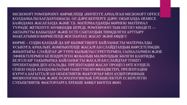 Microsoft PowerPoint- көрмелерді әзірлеуге арналған Microsoft Office қолданбалы бағдарламасы. Ол дәріскерлерге дәріс оқығанда немесе баяндама жасағанда және т.б. материалдарды көрнекі материал түрінде жеткізуге мүмкіндік береді. PowerPoint-тың негізгі міндеті — ақпаратты қабылдау және есте сақтаудың тиімділігін арттыру мақсатымен көрмелерді жоспарлау, жасау және өңдеу. Көрме – Сіздің қандай да бір қызметіңізге байланысты материалды ұсынуға арналып, компьютерде жасалған слайдтардың көрсетілімдік жиынтығы. Слайдтар әр түрлі қызықты суреттермен, сызбалармен және эффектілермен безендірілген жобаның мазмұндық бөлігін қамтиды. Белгілі бір тақырыпқа байланысты жасалған слайдтар тізбегі презентация деп аталады. Презентация жасау процесі өте күрделі. Себебі онда қолданылатын пакеттің мүмкіндіктері, презентация құруға бағытталған объективтік факторлар мен аудиторияның физиологиялық және психологиялық ерекшеліктері ескерілетін субъективтік факторларға ерекше көңіл бөлген жөн. 