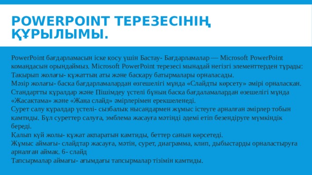 PowerPoint терезесінің құрылымы. PowerPoint бағдарламасын іске қосу үшін Бастау- Бағдарламалар — Microsoft PowerPoint командасын орындаймыз. Microsoft PowerPoint терезесі мынадай негізгі элементтерден тұрады: Тақырып жолағы- құжаттың аты және басқару батырмалары орналасады. Мәзір жолағы- басқа бағдарламалардан өзгешелігі мұнда «Слайдты көрсету» әмірі орналасқан. Стандартты құралдар және Пішімдеу үстелі бұның басқа бағдаламалардан өзешелігі мұнда «Жасақтама» және «Жаңа слайд» әмірлерімен ерекшеленеді. Сурет салу құралдар үстелі- сызбалық нысандармен жұмыс істеуге арналған әмірлер тобын қамтиды. Бұл суреттер салуға, эмблема жасауға мәтінді әдемі етіп безендіруге мүмкіндік береді. Қалып күй жолы- құжат ақпаратын қамтиды, беттер санын көрсетеді. Жұмыс аймағы- слайдтар жасауға, мәтін, сурет, диаграмма, клип, дыбыстарды орналастыруға арналған аймақ. 6- слайд Тапсырмалар аймағы- ағымдағы тапсырмалар тізімін қамтиды. 