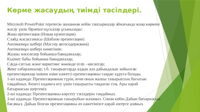 Көрме жасаудың тиімді тәсілдері. Microsoft PowerPoint терезесін ашқаннан кейін тапсырмалар аймағында жаңа көрмені жасау үшін бірнеше нұсқалар ұсынылады: Жаңа презентация (Новая прзентация) Слайд жасақтамасы (Шаблон презентации) Автомазмұн шебері (Мастер автосодержания) Автомазмұн шебері көмегімен: Жалпы мәселелер бойынша баяндамалар; Қызмет бабы бойынша баяндамалар; Сауда-саттық және маркетинг жөнінде есеп –қисаптар; Жеке хабарламалар; т.б. тақырыптарда алдын ала дайындалып қойылған презентациялар ішінен өзіңе қажетті презентацияны таңдап құруға болады. 1-ші қадамда: Презентацияның түрін, яғни оның жалпы тақырыптық бағытын таңдаймыз. Келесі қадамға өту үшін тақырыпты таңдаған соң, Ары қарай батырмасын шертеміз. 2-ші қадамда: Презентацияны көрсету тәсілдерін таңдаймыз. 3-ші қадамда: Презентацияның тақырыбын жазамыз. Сонан кейін Дайын батырмасын басамыз. Дайын болған презентацияны өз қажетімізге қарай өзгерте аламыз. 