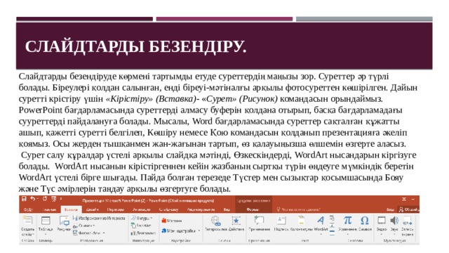 Слайдтарды безендіру. Слайдтарды безендіруде көрмені тартымды етуде суреттердің маңызы зор. Суреттер әр түрлі болады. Біреулері қолдан салынған, енді біреуі-мәтіналғы арқылы фотосуреттен көшірілген. Дайын суретті крістіру үшін  «Кірістіру» (Вставка) - « Сурет» (Рисунок)  командасын орындаймыз. PowerPoint бағдарламасында суреттерді алмасу буферін қолдана отырып, басқа бағдарламадағы сууреттерді пайдалануға болады. Мысалы, Word бағдарламасында суреттер сақталған құжатты ашып, қажетті суретті белгілеп, Көшіру немесе Қою командасын қолданып презентацияға әкеліп қоямыз. Осы жерден тышқанмен жан-жағынан тартып, өз қалауыңызша өлшемін өзгерте аласыз.  Сурет салу құралдар үстелі арқылы слайдқа мәтінді, Өзкескіндерді, WordArt нысандарын кіргізуге болады.  WordArt нысанын кірістіргеннен кейін жазбаның сыртқы түрін өңдеуге мүмкіндік беретін WordArt үстелі бірге шығады. Пайда болған терезеде Түстер мен сызықтар қосымшасында Бояу және Түс әмірлерін таңдау арқылы өзгертуге болады. 