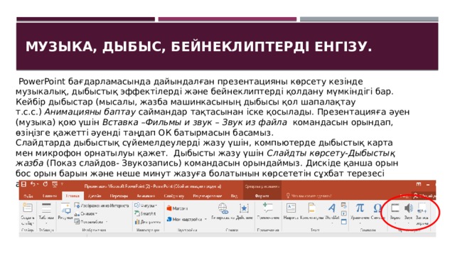 Музыка, дыбыс, бейнеклиптерді енгізу.   PowerPoint бағдарламасында дайындалған презентацияны көрсету кезінде музыкалық, дыбыстық эффектілерді және бейнеклиптерді қолдану мүмкіндігі бар. Кейбір дыбыстар (мысалы, жазба машинкасының дыбысы қол шапалақтау т.с.с.)  Анимацияны баптау  саймандар тақтасынан іске қосылады. Презентацияға әуен (музыка) қою үшін  Вставка –Фильмы и звук  –  Звук из файла   командасын орындап, өзіңізге қажетті әуенді таңдап ОК батырмасын басамыз. Слайдтарда дыбыстық сүйемелдеулерді жазу үшін, компьютерде дыбыстық карта мен микрофон орнатылуы қажет.  Дыбысты жазу үшін  Слайдты көрсету-Дыбыстық жазба  (Показ слайдов- Звукозапись) командасын орындаймыз. Дискіде қанша орын бос орын барын және неше минут жазуға болатынын көрсететін сұхбат терезесі ашылады. ОК батырмасын шертеміз. 