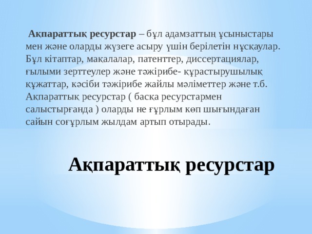  Ақпараттық ресурстар – бұл адамзаттың ұсыныстары мен және оларды жүзеге асыру үшін берілетін нұсқаулар. Бұл кітаптар, мақалалар, патенттер, диссертациялар, ғылыми зерттеулер және тәжірибе- құрастырушылық құжаттар, кәсіби тәжірибе жайлы мәліметтер және т.б. Ақпараттық ресурстар ( басқа ресурстармен салыстырғанда ) оларды не ғұрлым көп шығындаған сайын соғұрлым жылдам артып отырады . Ақпараттық ресурстар 