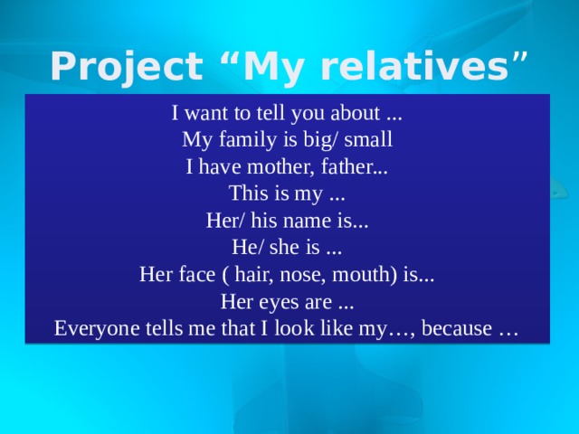 Project “My relatives ” I want to tell you about ... My family is big/ small I have mother, father... This is my ... Her/ his name is... He/ she is ... Her face ( hair, nose, mouth) is... Her eyes are ... Everyone tells me that I look like my…, because … 