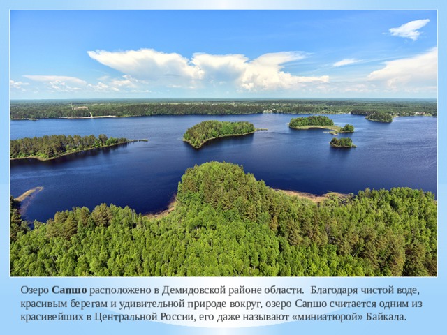 Озеро Сапшо расположено в Демидовской районе области. Благодаря чистой воде, красивым берегам и удивительной природе вокруг, озеро Сапшо считается одним из красивейших в Центральной России, его даже называют «миниатюрой» Байкала. 
