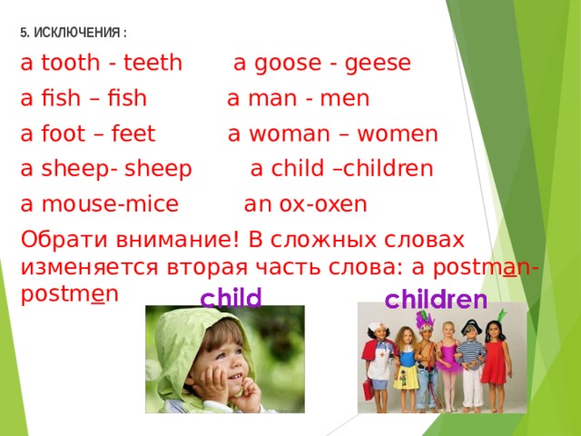 5. ИСКЛЮЧЕНИЯ : a tooth - teeth  a  goose - geese  a fish – fish  a  man - men a foot – feet  a woman – women a sheep- sheep  a child –children a mouse-mice  an ox-oxen Обрати внимание! В сложных словах изменяется вторая часть слова: a postm a n- postm e n   