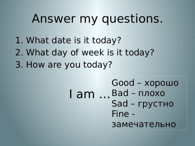 Answer my questions. What date is it today? What day of week is it today? How are you today? Good – хорошо Bad – плохо Sad – грустно Fine - замечательно I am … 