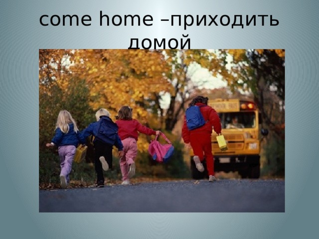 come home –приходить домой 