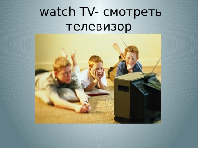  watch TV- смотреть телевизор 
