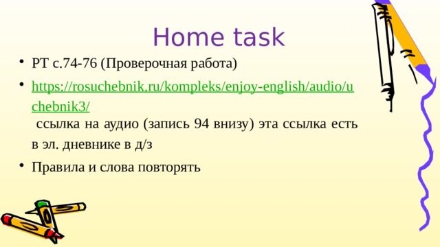 Home task РТ с.74-76 (Проверочная работа) https://rosuchebnik.ru/kompleks/enjoy-english/audio/uchebnik3/  ссылка на аудио (запись 94 внизу) эта ссылка есть в эл. дневнике в д/з Правила и слова повторять 