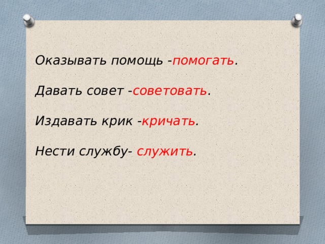 Оказывать помощь - помогать . Давать совет - советовать . Издавать крик - кричать . Нести службу- служить . 