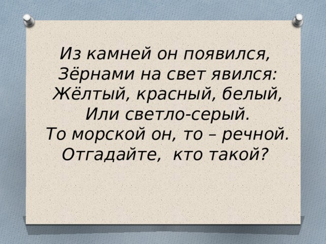 Из камней он появился,  Зёрнами на свет явился:  Жёлтый, красный, белый,  Или светло-серый.  То морской он, то – речной.  Отгадайте, кто такой? 