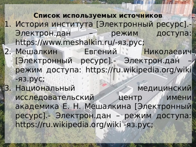 Список используемых источников История института [Электронный ресурс].- Электрон.дан – режим доступа: https://www.meshalkin.ru/-яз.рус; Мешалкин Евгений Николаевич [Электронный ресурс].- Электрон.дан – режим доступа: https://ru.wikipedia.org/wiki -яз.рус; Национальный медицинский исследовательский центр имени академика Е. Н. Мешалкина [Электронный ресурс].- Электрон.дан – режим доступа: https://ru.wikipedia.org/wiki -яз.рус; 