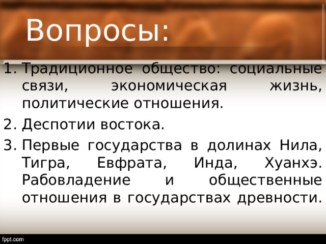 Вопросы: Традиционное общество: социальные связи, экономическая жизнь, политические отношения. Деспотии востока. Первые государства в долинах Нила, Тигра, Евфрата, Инда, Хуанхэ. Рабовладение и общественные отношения в государствах древности. 